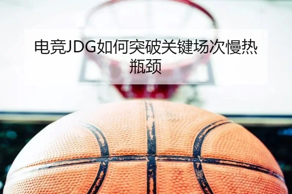 电竞JDG如何突破关键场次慢热瓶颈